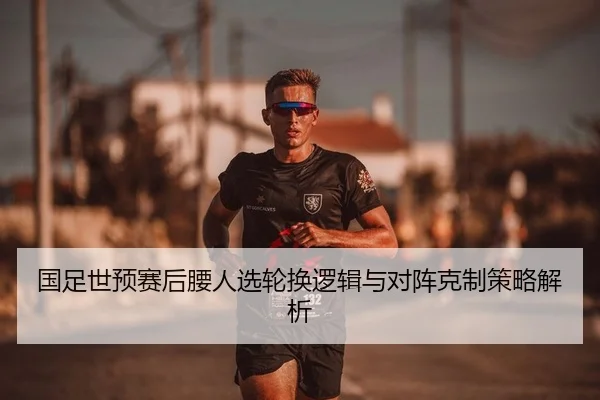 国足世预赛后腰人选轮换逻辑与对阵克制策略解析